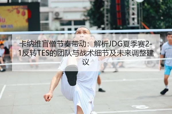 卡纳维盲僧节奏带动：解析JDG夏季赛2-1反转TES的团队与战术细节及未来调整建议